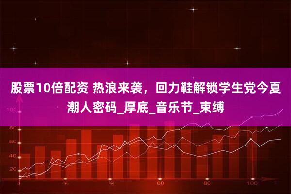股票10倍配资 热浪来袭,回力鞋解锁学生党今夏潮人密码_厚底_音乐节_束缚