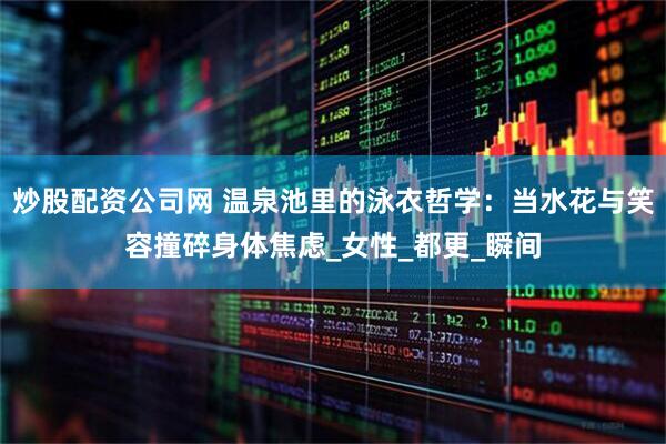 炒股配资公司网 温泉池里的泳衣哲学：当水花与笑容撞碎身体焦虑_女性_都更_瞬间