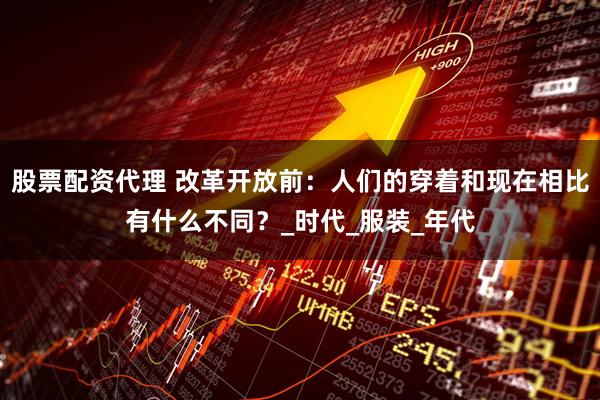 股票配资代理 改革开放前:人们的穿着和现在相比有什么不同?_时代_服装_年代