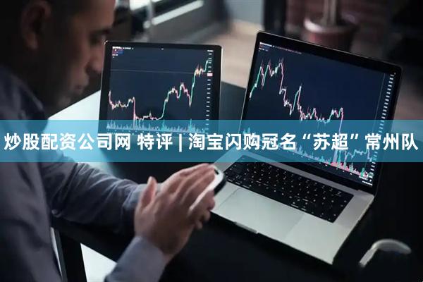 炒股配资公司网 特评 | 淘宝闪购冠名“苏超”常州队