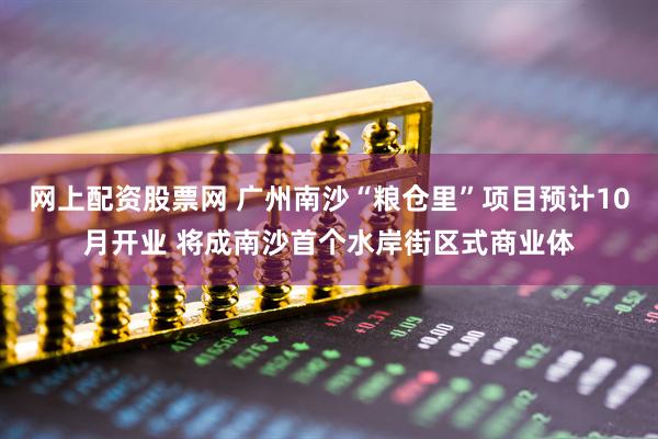 网上配资股票网 广州南沙“粮仓里”项目预计10月开业 将成南沙首个水岸街区式商业体