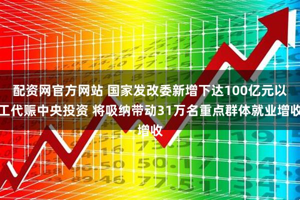 配资网官方网站 国家发改委新增下达100亿元以工代赈中央投资 将吸纳带动31万名重点群体就业增收