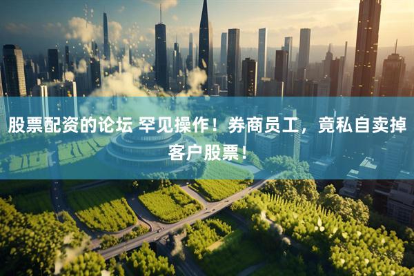 股票配资的论坛 罕见操作！券商员工，竟私自卖掉客户股票！