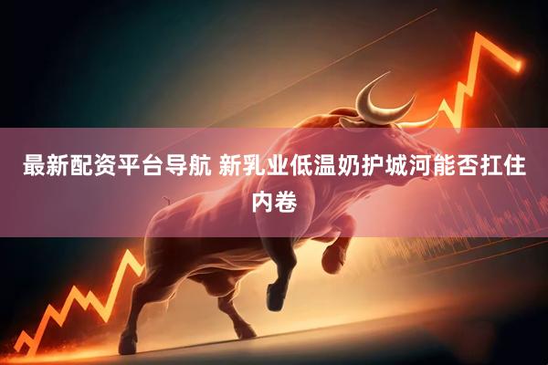 最新配资平台导航 新乳业低温奶护城河能否扛住内卷