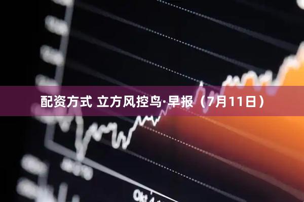 配资方式 立方风控鸟·早报（7月11日）