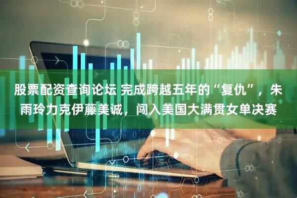 股票配资查询论坛 完成跨越五年的“复仇”，朱雨玲力克伊藤美诚，闯入美国大满贯女单决赛