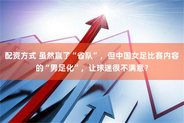 配资方式 虽然赢了“省队”，但中国女足比赛内容的“男足化”，让球迷很不满意？