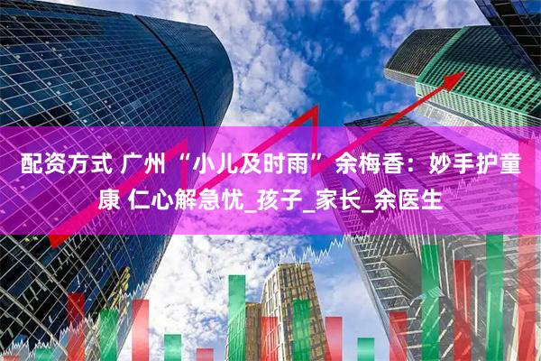 配资方式 广州 “小儿及时雨” 余梅香：妙手护童康 仁心解急忧_孩子_家长_余医生