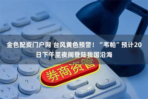 金色配资门户网 台风黄色预警！“韦帕”预计20日下午至夜间登陆我国沿海