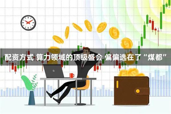 配资方式 算力领域的顶级盛会 偏偏选在了“煤都”