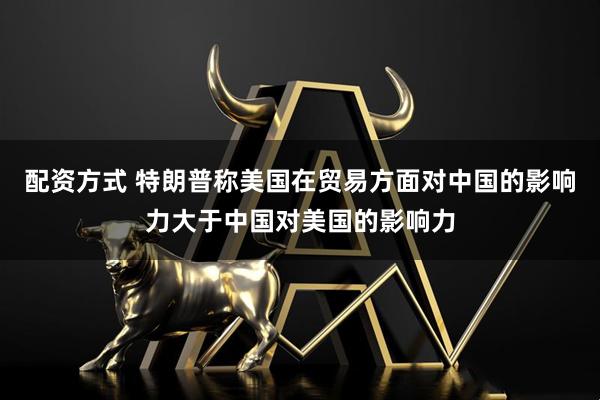 配资方式 特朗普称美国在贸易方面对中国的影响力大于中国对美国的影响力