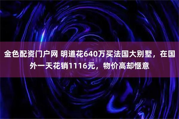 金色配资门户网 明道花640万买法国大别墅，在国外一天花销1116元，物价高却惬意