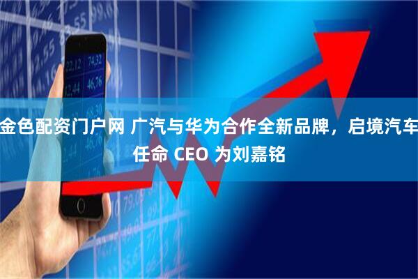金色配资门户网 广汽与华为合作全新品牌,启境汽车任命 CEO 为刘嘉铭
